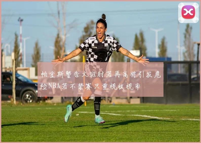帕金斯警告文班肘若再高将引发危险NBA若不禁赛只重视收视率