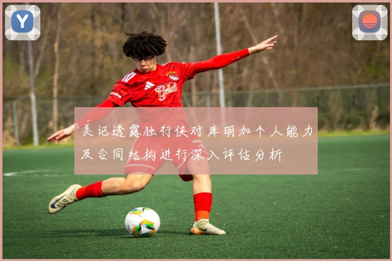 美记透露独行侠对库明加个人能力及合同结构进行深入评估分析