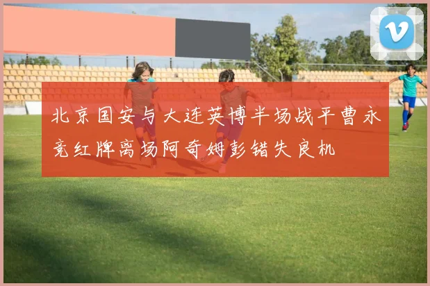 北京国安与大连英博半场战平曹永竞红牌离场阿奇姆彭错失良机