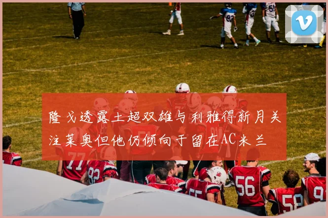 隆戈透露土超双雄与利雅得新月关注莱奥但他仍倾向于留在AC米兰