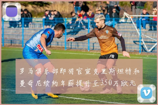 罗马俱乐部即将官宣克里斯坦特和曼奇尼续约年薪提升至350万欧元