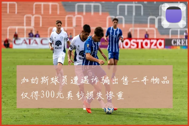 加的斯球员遭遇诈骗出售二手物品仅得300元真钞损失惨重