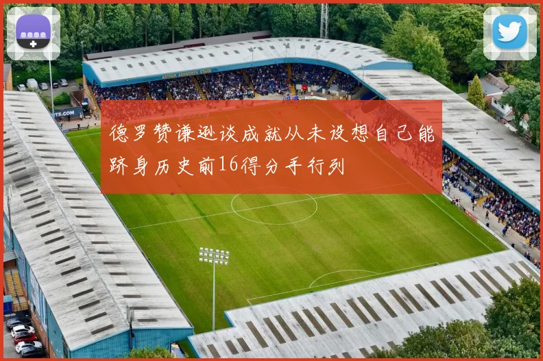 德罗赞谦逊谈成就从未设想自己能跻身历史前16得分手行列