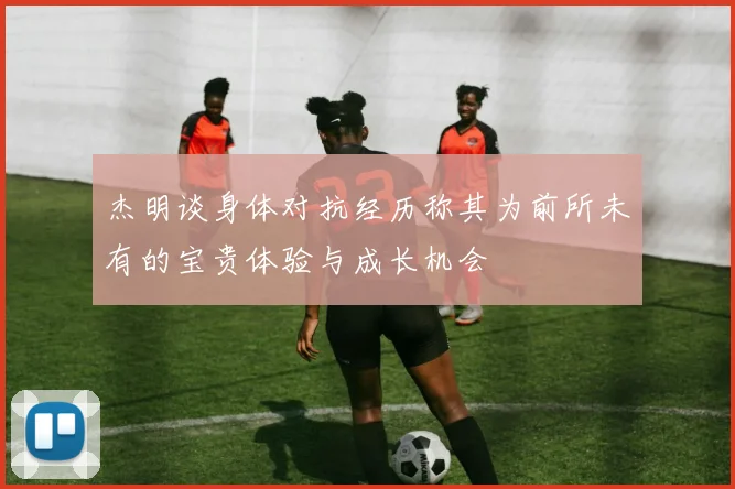 杰明谈身体对抗经历称其为前所未有的宝贵体验与成长机会