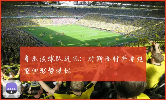 鲁尼谈球队近况：对斯洛特并非绝望但形势堪忧