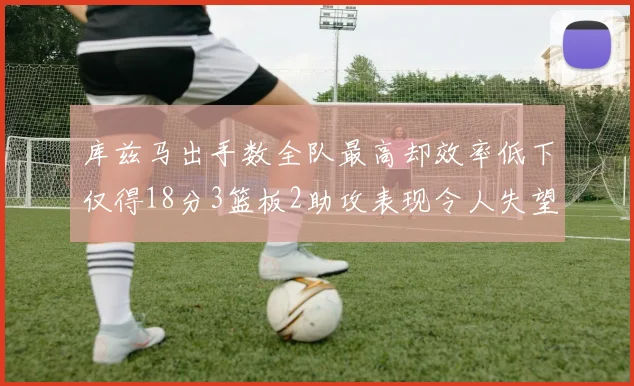 库兹马出手数全队最高却效率低下仅得18分3篮板2助攻表现令人失望